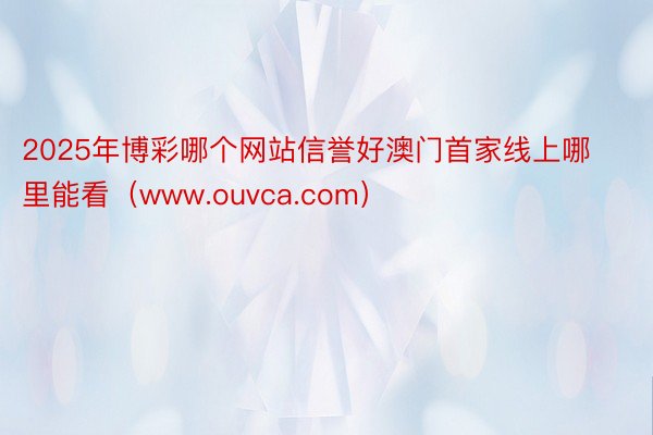 2025年博彩哪个网站信誉好澳门首家线上哪里能看（www.ouvca.com）