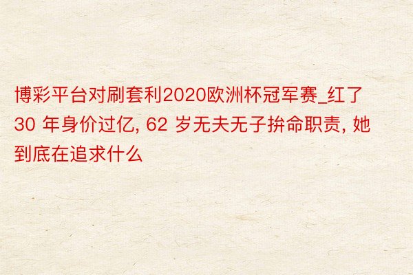 博彩平台对刷套利2020欧洲杯冠军赛_红了 30 年身价过亿, 62 岁无夫无子拚命职责, 她到底在追求什么