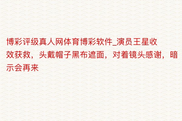 博彩评级真人网体育博彩软件_演员王星收效获救，头戴帽子黑布遮面，对着镜头感谢，暗示会再来