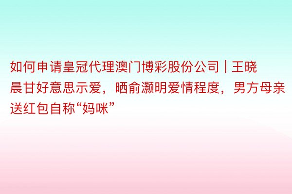 如何申请皇冠代理澳门博彩股份公司 | 王晓晨甘好意思示爱，晒俞灏明爱情程度，男方母亲送红包自称“妈咪”