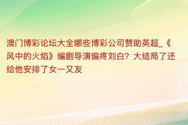 澳门博彩论坛大全哪些博彩公司赞助英超_《风中的火焰》编剧导演偏疼刘白？大结局了还给他安排了女一又友