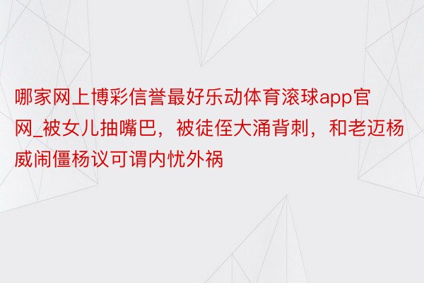 哪家网上博彩信誉最好乐动体育滚球app官网_被女儿抽嘴巴，被徒侄大涌背刺，和老迈杨威闹僵杨议可谓内忧外祸