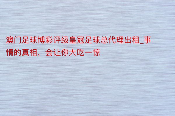 澳门足球博彩评级皇冠足球总代理出租_事情的真相，会让你大吃一惊