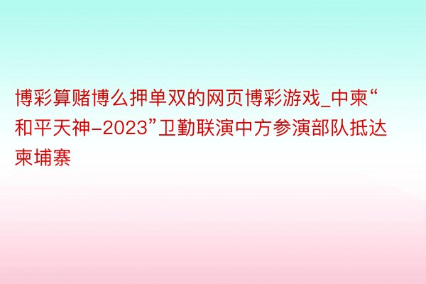 博彩算赌博么押单双的网页博彩游戏_中柬“和平天神-2023”卫勤联演中方参演部队抵达柬埔寨