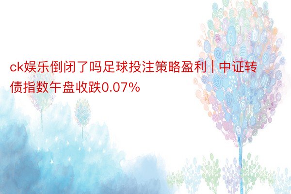 ck娱乐倒闭了吗足球投注策略盈利 | 中证转债指数午盘收跌0.07%