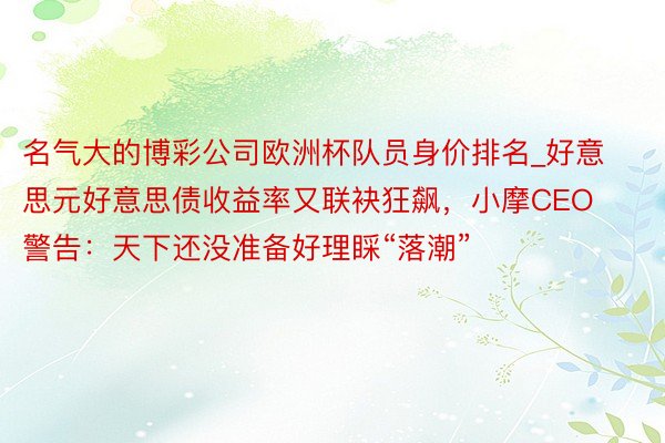 名气大的博彩公司欧洲杯队员身价排名_好意思元好意思债收益率又联袂狂飙，小摩CEO警告：天下还没准备好理睬“落潮”