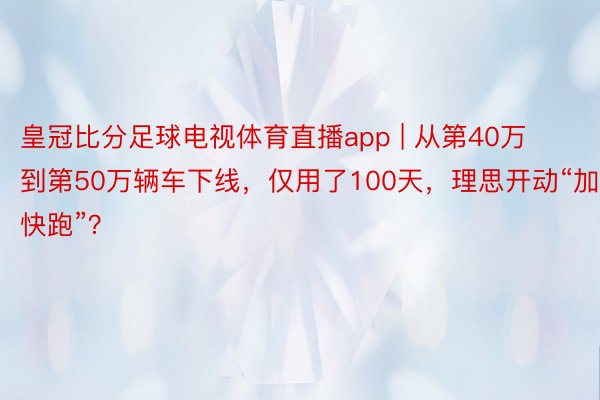 皇冠比分足球电视体育直播app | 从第40万到第50万辆车下线，仅用了100天，理思开动“加快跑”？