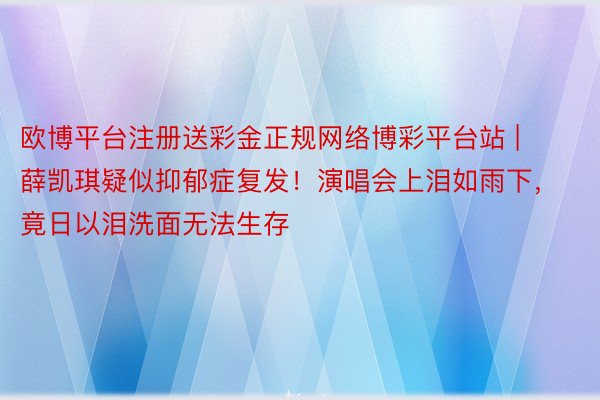 欧博平台注册送彩金正规网络博彩平台站 | 薛凯琪疑似抑郁症复发!演唱会上泪如雨下,竟日以泪洗面无法生存