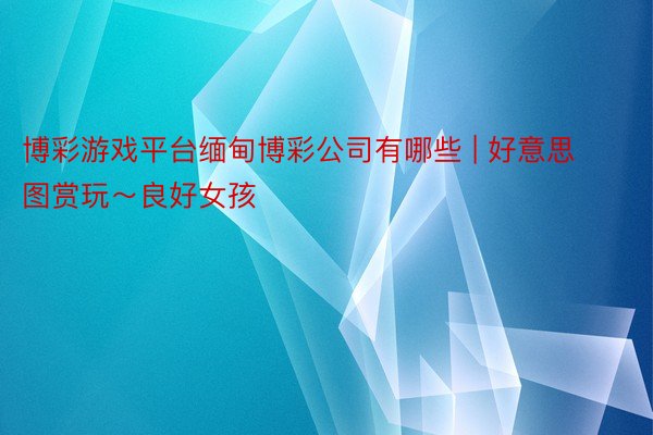 博彩游戏平台缅甸博彩公司有哪些 | 好意思图赏玩~良好女孩